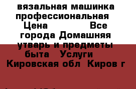 вязальная машинка профессиональная › Цена ­ 15 000 - Все города Домашняя утварь и предметы быта » Услуги   . Кировская обл.,Киров г.